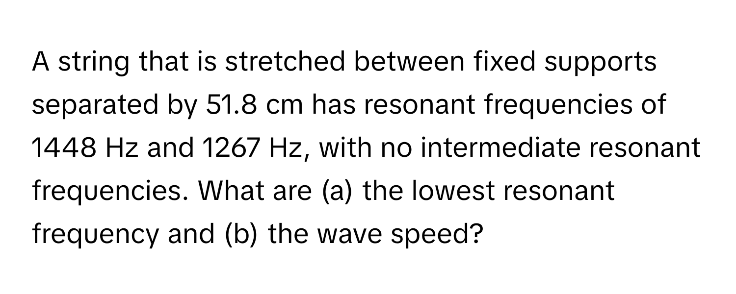 A string that is stretched between fixed supports separated by 51.8 cm has resonant frequencies of 1448 Hz and 1267 Hz, with no intermediate resonant frequencies. What are (a) the lowest resonant frequency and (b) the wave speed?