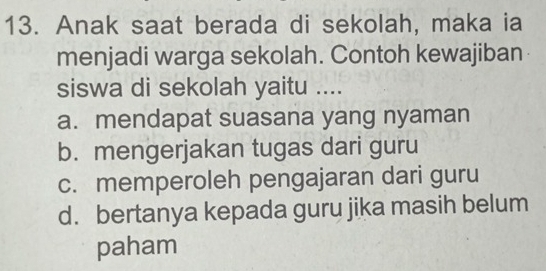 Anak saat berada di sekolah, maka ia
menjadi warga sekolah. Contoh kewajiban
siswa di sekolah yaitu ....
a. mendapat suasana yang nyaman
b. mengerjakan tugas dari guru
c. memperoleh pengajaran dari guru
d. bertanya kepada guru jika masih belum
paham