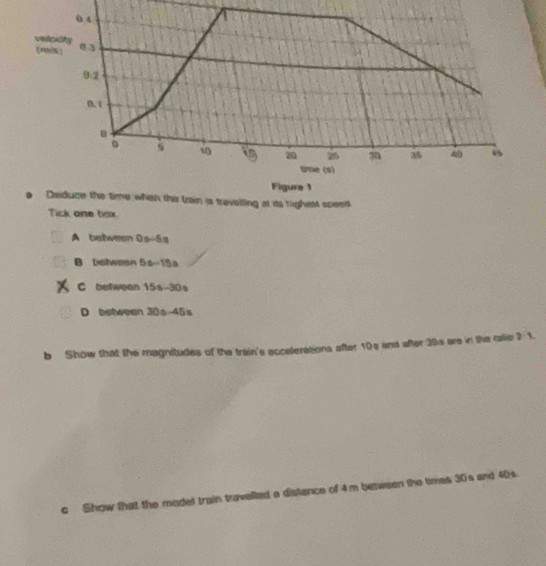 Figure 1
Deduce the time when the tran is travelling at its highest speed.
Tick one box.
A between 0s-5s
B between 5s-15a
C betwean 15s-30s
D between 30s-45s
b Show that the magnitudes of the train's accelerations after 10s and after 38s are in the ratie 2 1.
c Show that the model train travelled a distance of 4m between the times 30's and 40s.