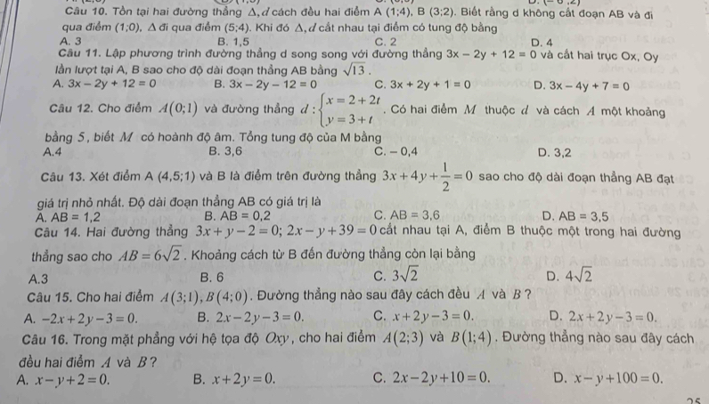 Tồn tại hai đường thẳng Δ,ở cách đều hai điểm A(1;4),B(3;2). Biết rằng d không cắt đoạn AB và đi
qua điểm (1;0). △ d_i qua điểm (5;4) 0. Khi đó Δ, đ cắt nhau tại điểm có tung độ bằng
A. 3 B. 1,5 C. 2 D. 4
Câu 11. Lập phương trình đường thẳng d song song với đường thẳng 3x-2y+12=0 và cất hai trục Ox, Oy
lần lượt tại A, B sao cho độ dài đoạn thẳng AB bằng sqrt(13).
A. 3x-2y+12=0 B. 3x-2y-12=0 C. 3x+2y+1=0 D. 3x-4y+7=0
Câu 12. Cho điểm A(0;1) và đường thẳng đ = beginarrayl x=2+2t y=3+tendarray.. Có hai điểm Mỹ thuộc đ và cách Á một khoảng
bằng 5, biết M có hoành độ âm. Tổng tung độ của M bằng
A.4 B. 3,6 C. - 0,4 D. 3,2
Câu 13. Xét điểm A(4,5;1) và B là điểm trên đường thẳng 3x+4y+ 1/2 =0 sao cho độ dài đoạn thẳng AB đạt
giá trị nhỏ nhất. Độ dài đoạn thẳng AB có giá trị là
A. AB=1,2 B. AB=0,2 C. AB=3,6 D. AB=3,5
Cu 14. Hai đường thẳng 3x+y-2=0;2x-y+39=0 cất nhau tại A, điểm B thuộc một trong hai đường
thẳng sao cho AB=6sqrt(2). Khoảng cách từ B đến đường thẳng còn lại bằng
A.3 B. 6 C. 3sqrt(2) D. 4sqrt(2)
Câu 15. Cho hai điểm A(3;1),B(4;0). Đường thẳng nào sau đây cách đều A và B ?
A. -2x+2y-3=0. B. 2x-2y-3=0. C. x+2y-3=0. D. 2x+2y-3=0.
Câu 16. Trong mặt phẳng với hệ tọa độ Oxy , cho hai điểm A(2;3) và B(1;4). Đường thẳng nào sau đây cách
đều hai điểm A và B?
A. x-y+2=0. B. x+2y=0. C. 2x-2y+10=0. D. x-y+100=0.
75