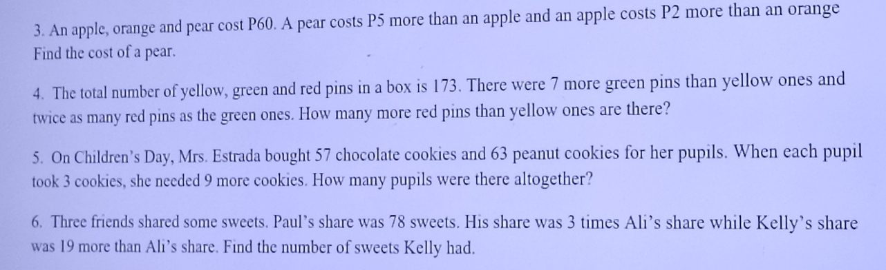 An apple, orange and pear cost P60. A pear costs P5 more than an apple and an apple costs P2 more than an orange 
Find the cost of a pear. 
4. The total number of yellow, green and red pins in a box is 173. There were 7 more green pins than yellow ones and 
twice as many red pins as the green ones. How many more red pins than yellow ones are there? 
5. On Children’s Day, Mrs. Estrada bought 57 chocolate cookies and 63 peanut cookies for her pupils. When each pupil 
took 3 cookies, she needed 9 more cookies. How many pupils were there altogether? 
6. Three friends shared some sweets. Paul’s share was 78 sweets. His share was 3 times Ali’s share while Kelly’s share 
was 19 more than Ali’s share. Find the number of sweets Kelly had.