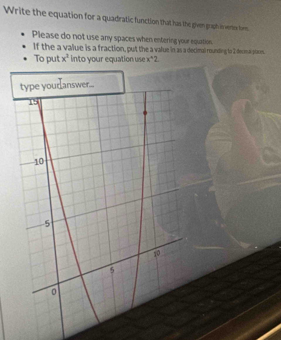 Write the equation for a quadratic function that has the given graph in vertex form. 
Please do not use any spaces when entering your equation. 
If the a value is a fraction, put the a value in as a decimal rounding to 2 decimal places. 
To put x^2 into your equation use x^(wedge)2.