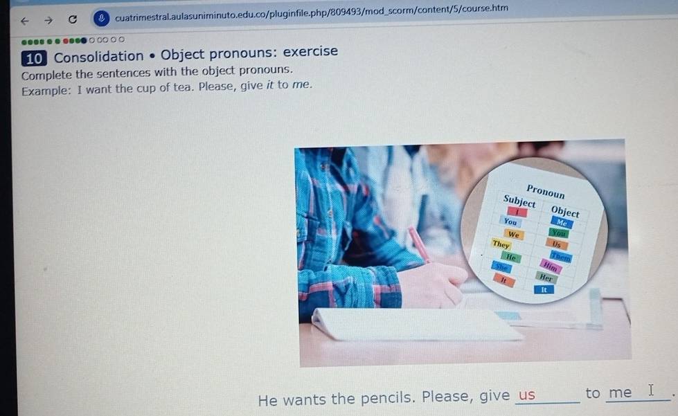 ●● ● ● ● ○ ○○ ○ ○ 
10 Consolidation • Object pronouns: exercise 
Complete the sentences with the object pronouns. 
Example: I want the cup of tea. Please, give it to me. 
He wants the pencils. Please, give us_ to me _I_.