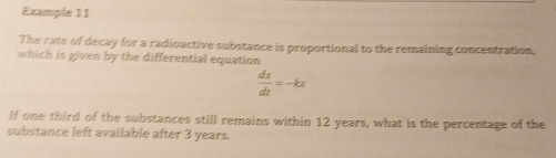 Example 11 
The rate of decay for a radioactive substance is proportional to the remaining concentration, 
which is given by the differential equation
 dx/dt =-kx
lf one third of the substances still remains within 12 years, what is the percentage of the 
substance left available after 3 years.