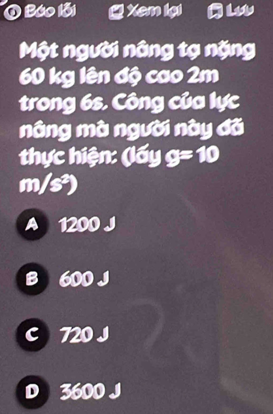 Báo lỗi Xem lại
Một người nâng tạ nặng
60 kg lên độ cao 2m
trong 6s. Công của lực
nâng mà người này đã
thực hiện: (lấy g=10
m/s²)
A 1200 J
B 600 J
C 720 J
D 3600 J