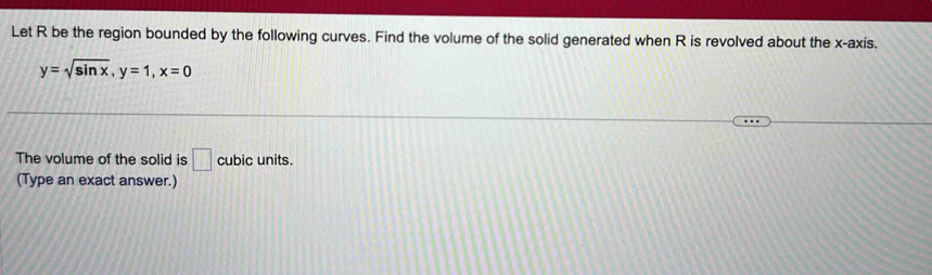 Let R be the region bounded by the following curves. Find the volume of the solid generated when R is revolved about the x-axis.
y=sqrt(sin x), y=1, x=0
The volume of the solid is □ cubic units. 
(Type an exact answer.)