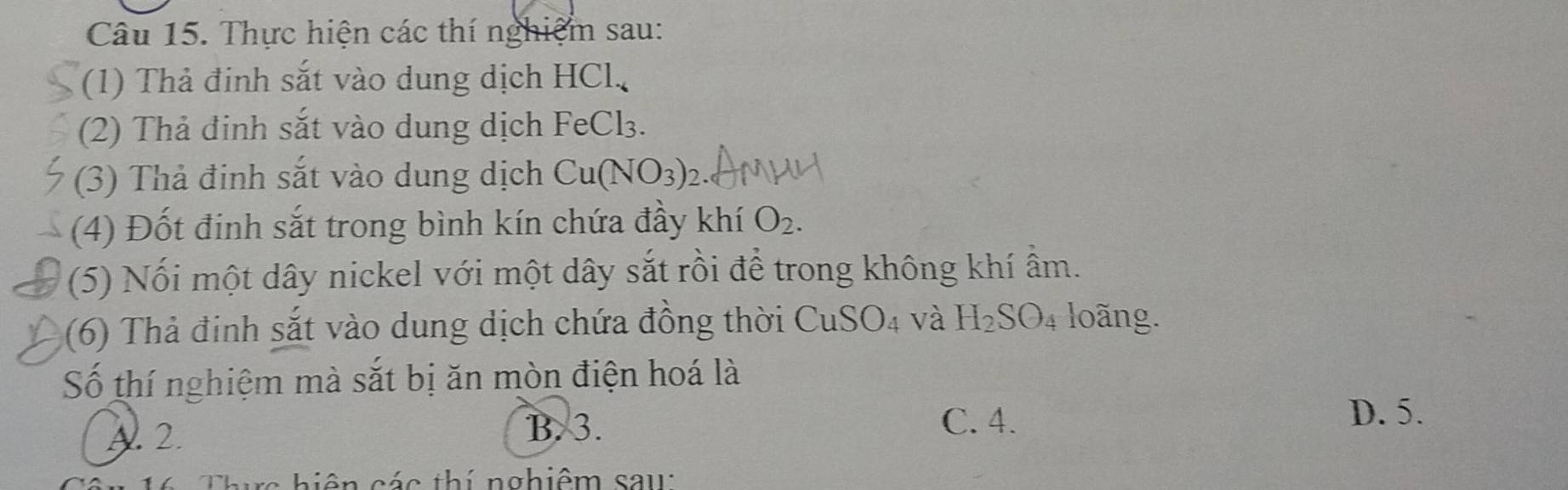 Thực hiện các thí nghiệm sau:
(1) Thả đinh sắt vào dung dịch HCl.
(2) Thả đinh sắt vào dung dịch FeCl_3. 
(3) Thả đinh sắt vào dung dịch Cu(NO_3)_2
(4) Đốt đinh sắt trong bình kín chứa đầy khí O_2. 
(5) Nối một dây nickel với một dây sắt rồi để trong không khí ẩm.
(6) Thả đinh sắt vào dung dịch chứa đồng thời CuSO_4 và H_2SO_4 loong.
Số thí nghiệm mà sắt bị ăn mòn điện hoá là
A. 2.
B. 3. C. 4. D. 5.
bi ên các thí nghiêm sau