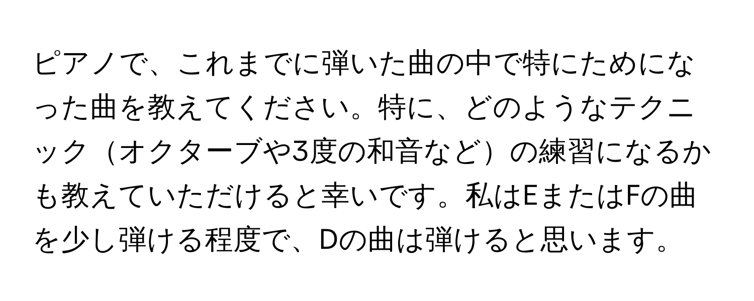 ピアノで、これまでに弾いた曲の中で特にためになった曲を教えてください。特に、どのようなテクニックオクターブや3度の和音などの練習になるかも教えていただけると幸いです。私はEまたはFの曲を少し弾ける程度で、Dの曲は弾けると思います。