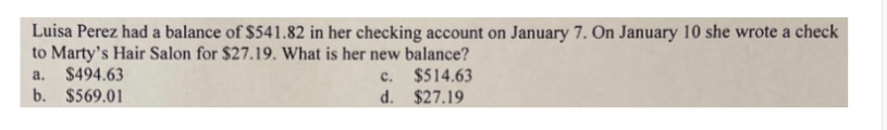 Luisa Perez had a balance of $541.82 in her checking account on January 7. On January 10 she wrote a check
to Marty's Hair Salon for $27.19. What is her new balance?
a. $494.63 c. $514.63
b. $569.01 d. $27.19