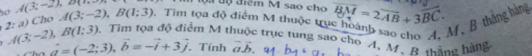 ộ a tộ điểm M sao cho 
10 A(3;-2), D(1,-3) Tìm tọa độ điểm M thuộc trụ overline BM=2overline AB+3overline BC. 
M, B thắng hàng 
2:a) ) Cho A(3;-2), B(1;3)
A(3;-2), B(1;3) 0. Tìm tọa độ điểm M thuộc trục tung sao cho A, M. R thắng hàng
vector a=(-2:3), vector b=-vector i+3vector j. Tính vector avector b