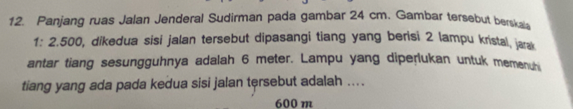 Panjang ruas Jalan Jenderal Sudirman pada gambar 24 cm. Gambar tersebut berskala
1: 2.500, dikedua sisi jalan tersebut dipasangi tiang yang berisi 2 lampu kristal, jarak 
antar tiang sesungguhnya adalah 6 meter. Lampu yang diperlukan untuk memenuh 
tiang yang ada pada kedua sisi jalan tersebut adalah ....
600 m