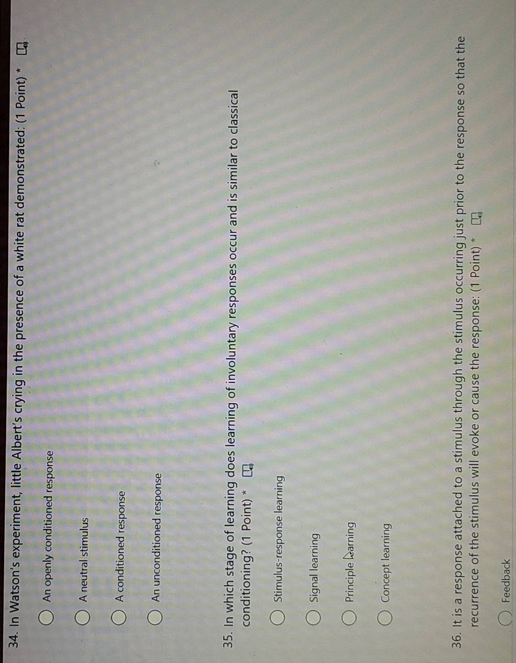 In Watson’s experiment, little Albert's crying in the presence of a white rat demonstrated: (1 Point) *
An openly conditioned response
A neutral stimulus
A conditioned response
An unconditioned response
35. In which stage of learning does learning of involuntary responses occur and is similar to classical
conditioning? (1 Point) *
Stimulus-response learning
Signal learning
Principle learning
Concept learning
36. It is a response attached to a stimulus through the stimulus occurring just prior to the response so that the
recurrence of the stimulus will evoke or cause the response: (1 Point) *
Feedback