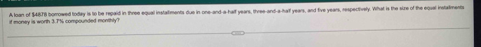 A loan of $4878 borrowed today is to be repaid in three equal instaliments due in one-and-a-half years, three-and-a-half years, and five years, respectively. What is the size of the equal installments 
if money is worth 3.7% compounded monthly?