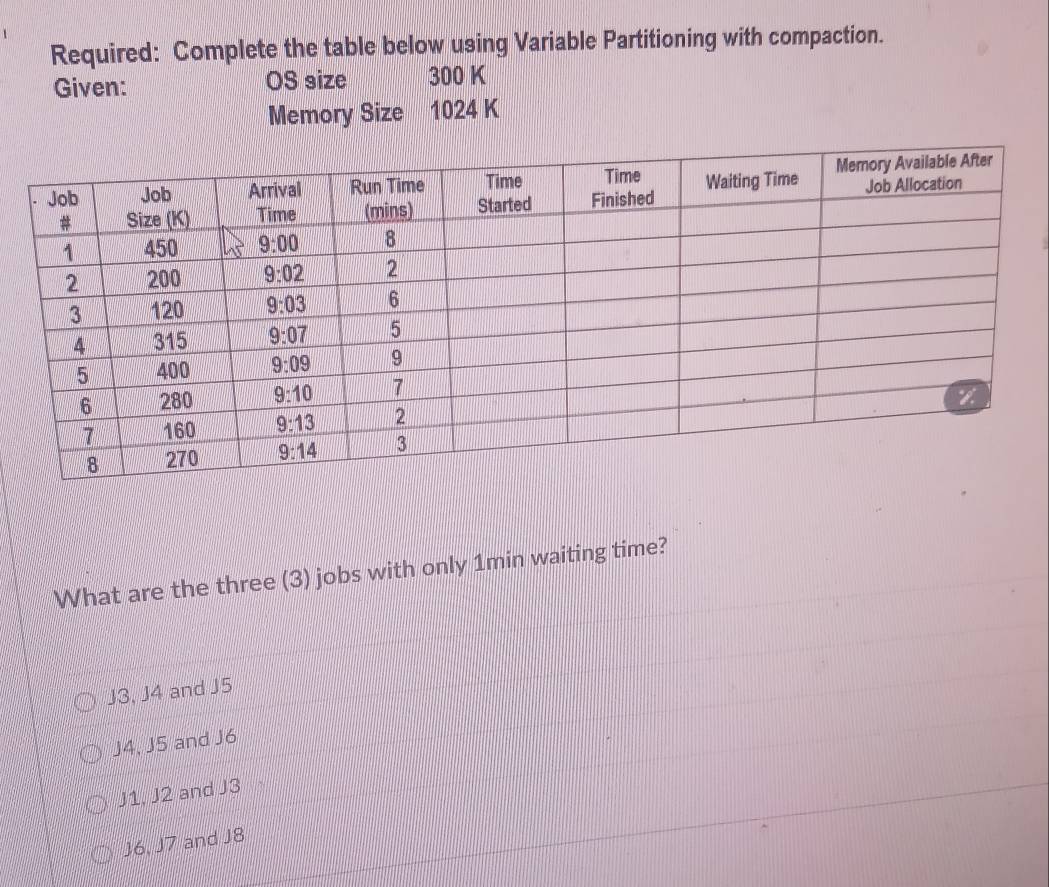 Required: Complete the table below using Variable Partitioning with compaction.
Given: OS size 300 K
Memory Size 1024 K
What are the three (3) jobs with only 1min waiting time?
J3, J4 and J5
J4, J5 and J6
J1. J2 and J3
J6, J7 and J8