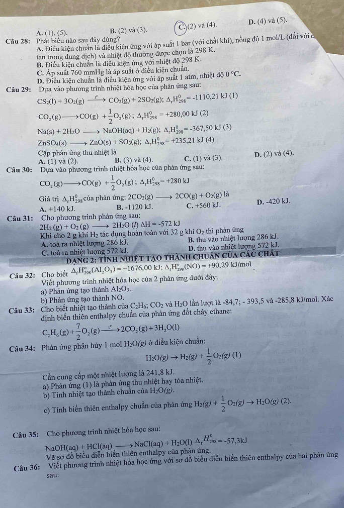 A. (1), (5). B. (2) và (3). C.)(2) và (4). D. (4) và (5).
Câu 28: Phát biểu nào sau đây đúng?
A. Điều kiện chuẩn là điều kiện ứng với áp suất 1 bar (với chất khí), nồng độ 1 mol/L (đối với có
tan trong dung dịch) và nhiệt độ thường được chọn là 298 K.
B. Điều kiện chuẩn là điều kiện ứng với nhiệt độ 298 K.
C. Áp suất 760 mmHg là áp suất ở điều kiện chuẩn.
D. Điều kiện chuẩn là điều kiện ứng với áp suất 1 atm, nhiệt độ 0°C.
Câu 29: Dựa vào phương trình nhiệt hóa học của phản ứng sau:
CS_2(l)+3O_2(g)xrightarrow rCO_2(g)+2SO_2(g);△ _rH_(298)^0=-1110,21kJ(1)
CO_2(g)to CO(g)+ 1/2 O_2(g);△ _rH_(298)^0=+280,00kJ(2)
Na(s)+2H_2Oto NaOH(aq)+H_2(g);△ _rH_(298)^0=-367,50kJ(3)
ZnSO_4(s)to ZnO(s)+SO_3(g);△ _rH_(298)^0=+235,21kJ(4)
Cặp phản ứng thu nhiệt là va(4).
A. (1) và (2). B. (3) v (4) C. (1) va(3). D. (2)
Câu 30: Dựa vào phương trình nhiệt hóa học của phản ứng sau:
CO_2(g)to CO(g)+ 1/2 O_2(g);△ _rH_(298)^0=+280kJ
Giá trị △ _rH_(298)^0 của phản ứng: 2CO_2(g)to 2CO(g)+O_2(g)la
A. +140 kJ. B. -1120 kJ. C. +56 0kJ D. -420 kJ.
Câu 31: Cho phương trình phản ứng sau:
2H_2(g)+O_2(g)- 2H_2O (1) △ H=-572kJ
Khi cho 2 g khí H_2 tác dụng hoàn toàn với 32 g khí O_2 thì phản ứng
A. toả ra nhiệt lượng 286 kJ. B. thu vào nhiệt lượng 286 kJ.
C. toả ra nhiệt lượng 572 kJ. D. thu vào nhiệt lượng 572 kJ.
DạnG 2: Tính nhIệT tạO thành chUân của Các chát
Câu 32: Cho biết △ _fH_(298)°(Al_2O_3)=-1676,00kJ;△ _fH_(298)°(NO)=+90,29kJ/mol
Viết phương trình nhiệt hóa học của 2 phản ứng dưới đây:
a) Phản ứng tạo thành Al_2O_3.
b) Phản ứng tạo thành NO.
Câu 33: Cho biết nhiệt tạo thành của C_2H_6;CO_2 và H_2O lần lượt là - -84,7;-393,5va-2 285,8 kJ/mol. Xác
định biến thiên enthalpy chuẩn của phản ứng đốt cháy ethane:
C_2H_6(g)+ 7/2 O_2(g)to 2CO_2(g)+3H_2O(l)
Câu 34: Phản ứng phân hủy 1 mol H_2O(g) ở điều kiện chuẩn:
H_2O(g)to H_2(g)+ 1/2 O_2(g)(1)
Cần cung cấp một nhiệt lượng là 241,8 kJ.
a) Phản ứng (1) là phản ứng thu nhiệt hay tỏa nhiệt.
b) Tính nhiệt tạo thành chuẩn của H_2O(g).
c) Tính biến thiên enthalpy chuẩn của phản ứng H_2(g)+ 1/2 O_2(g)to H_2O(g)(2).
Câu 35: Cho phương trình nhiệt hóa học sau:
NaOH(aq)+HCl(aq)_ to NaCl(aq)+H_2O(l)△ _rH_(298)^0=-57,3kJ
Vẽ sơ đồ biểu diễn biên thiên enthalpy của phản ứng.
Câu 36: Viết phương trình nhiệt hóa học ứng với sơ đồ biểu diễn biến thiên enthalpy của hai phản ứng
sau: