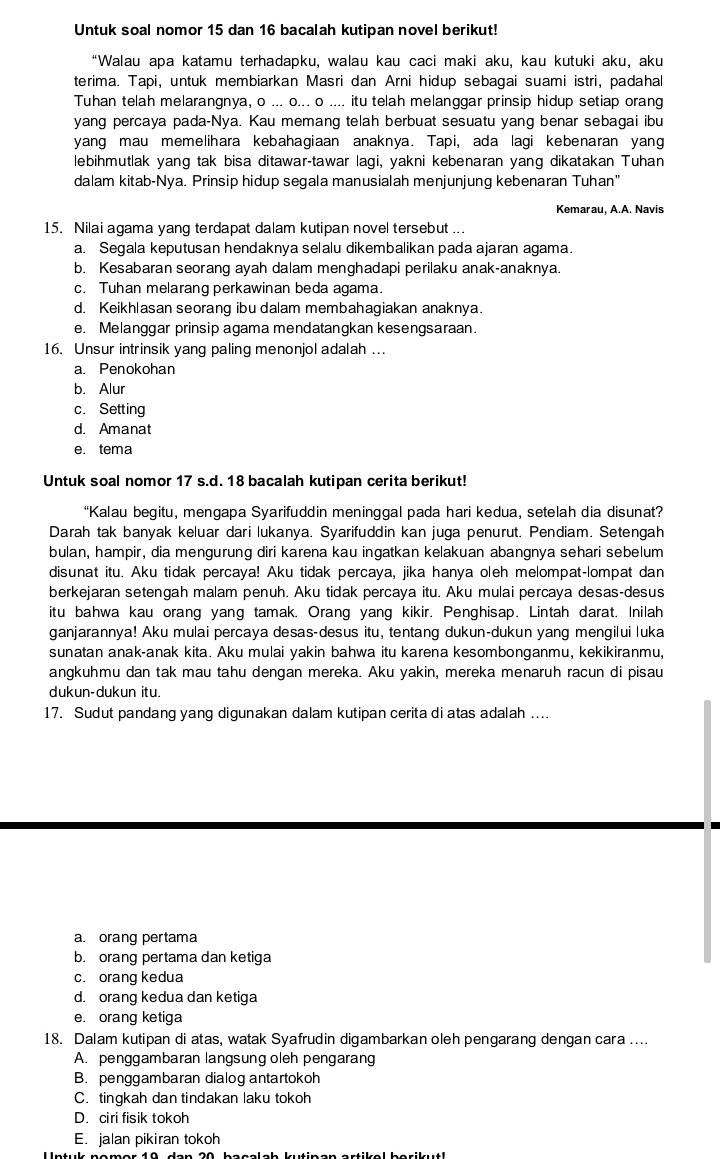 Untuk soal nomor 15 dan 16 bacalah kutipan novel berikut!
“Walau apa katamu terhadapku, walau kau caci maki aku, kau kutuki aku, aku
terima. Tapi, untuk membiarkan Masri dan Arni hidup sebagai suami istri, padahal
Tuhan telah melarangnya, o ... o... o .... itu telah melanggar prinsip hidup setiap orang
yang percaya pada-Nya. Kau memang telah berbuat sesuatu yang benar sebagai ibu
yang mau memelihara kebahagiaan anaknya. Tapi, ada lagi kebenaran yang
lebihmutlak yang tak bisa ditawar-tawar lagi, yakni kebenaran yang dikatakan Tuhan
dalam kitab-Nya. Prinsip hidup segala manusialah menjunjung kebenaran Tuhan"
Kemarau, A.A. Navis
15. Nilai agama yang terdapat dalam kutipan novel tersebut ...
a. Segala keputusan hendaknya selalu dikembalikan pada ajaran agama.
b. Kesabaran seorang ayah dalam menghadapi perilaku anak-anaknya.
c. Tuhan melarang perkawinan beda agama.
d. Keikhlasan seorang ibu dalam membahagiakan anaknya.
e. Melanggar prinsip agama mendatangkan kesengsaraan.
16. Unsur intrinsik yang paling menonjol adalah ...
a. Penokohan
b. Alur
c. Setting
d. Amanat
e. tema
Untuk soal nomor 17 s.d. 18 bacalah kutipan cerita berikut!
“Kalau begitu, mengapa Syarifuddin meninggal pada hari kedua, setelah dia disunat?
Darah tak banyak keluar dari lukanya. Syarifuddin kan juga penurut. Pendiam. Setengah
bulan, hampir, dia mengurung diri karena kau ingatkan kelakuan abangnya sehari sebelum
disunat itu. Aku tidak percaya! Aku tidak percaya, jika hanya oleh melompat-lompat dan
berkejaran setengah malam penuh. Aku tidak percaya itu. Aku mulai percaya desas-desus
itu bahwa kau orang yang tamak. Orang yang kikir. Penghisap. Lintah darat. Inilah
ganjarannya! Aku mulai percaya desas-desus itu, tentang dukun-dukun yang mengilui luka
sunatan anak-anak kita. Aku mulai yakin bahwa itu karena kesombonganmu, kekikiranmu,
angkuhmu dan tak mau tahu dengan mereka. Aku yakin, mereka menaruh racun di pisau
dukun-dukun itu.
17. Sudut pandang yang digunakan dalam kutipan cerita di atas adalah ....
a. orang pertama
b. orang pertama dan ketiga
c. orang kedua
d. orang kedua dan ketiga
e. orang ketiga
18. Dalam kutipan di atas, watak Syafrudin digambarkan oleh pengarang dengan cara ....
A. penggambaran langsung oleh pengarang
B. penggambaran dialog antartokoh
C. tingkah dan tindakan laku tokoh
D. ciri fisik tokoh
E. jalan pikiran tokoh
U ntuk nomer 10 dan 20 bacalab kutinan artikel berikutl