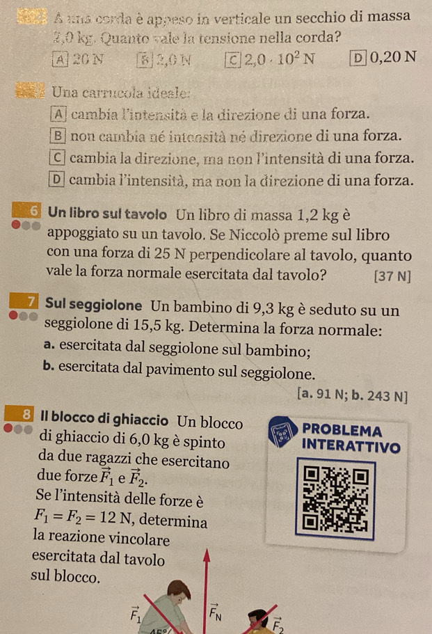 A una corda è appeso in verticale un secchio di massa
2,0 kg. Quanto vale la tensione nella corda?
A 20 N § 2,0 N C 2,0· 10^2N D 0,20 N
= « Una carrucola ideale:
Al cambía l'intensità e la direzione di una forza.
B] nou cambia né intensità né direzione di una forza.
C] cambia la direzione, ma non lintensità di una forza.
D cambia l’intensità, ma non la direzione di una forza.
6 Un libro sul tavolo Un libro di massa 1,2 kg è
appoggiato su un tavolo. Se Niccolò preme sul libro
con una forza di 25 N perpendicolare al tavolo, quanto
vale la forza normale esercitata dal tavolo? [ 37 N ]
Z Sul seggiolone Un bambino di 9,3 kg è seduto su un
seggiolone di 15,5 kg. Determina la forza normale:
a. esercitata dal seggiolone sul bambino;
b. esercitata dal pavimento sul seggiolone.
[a. 91 N; b. 243 N ]
3 II blocco di ghiaccio Un blocco PROBLEMA
di ghiaccio di 6,0 kg è spinto INTERATTIVO
da due ragazzi che esercitano
due forze vector F_1 e vector F_2. 
Se l'intensità delle forze è
F_1=F_2=12N , determina
la reazione vincolare
esercitata dal tavolo
sul blocco.
vector F_1 vector F_N
vector F_2