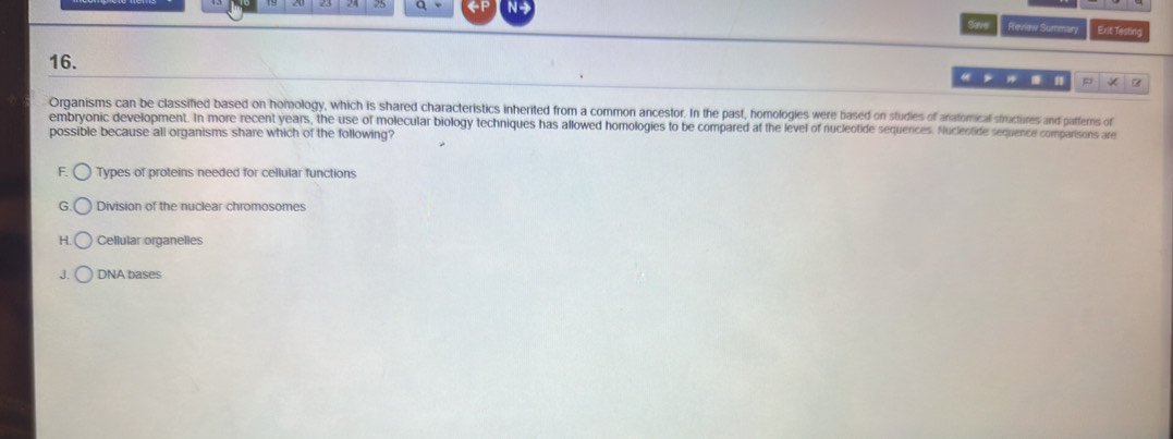 Save Review Summary Exit Testing
16.
* 1 =
Organisms can be classified based on homology, which is shared characteristics inherited from a common ancestor. In the past, homologies were based on studies of anatomical structures and patterns of
embryonic development. In more recent years, the use of molecular biology techniques has allowed homologies to be compared at the level of nucleotide sequences. Nuclentide sequence comparisons are
possible because all organisms share which of the following?
F. Types of proteins needed for cellular functions
G Division of the nuclear chromosomes
H. Cellular organelies
J. DNA bases