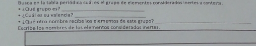 Busca en la tabla periódica cuál es el grupo de elementos considerados inertes y contesta: 
¿Qué grupo es?_ 
¿Cuál es su valencia?_ 
¿Qué otro nombre recibe los elementos de este grupo?_ 
Escribe los nombres de los elementos considerados inertes.