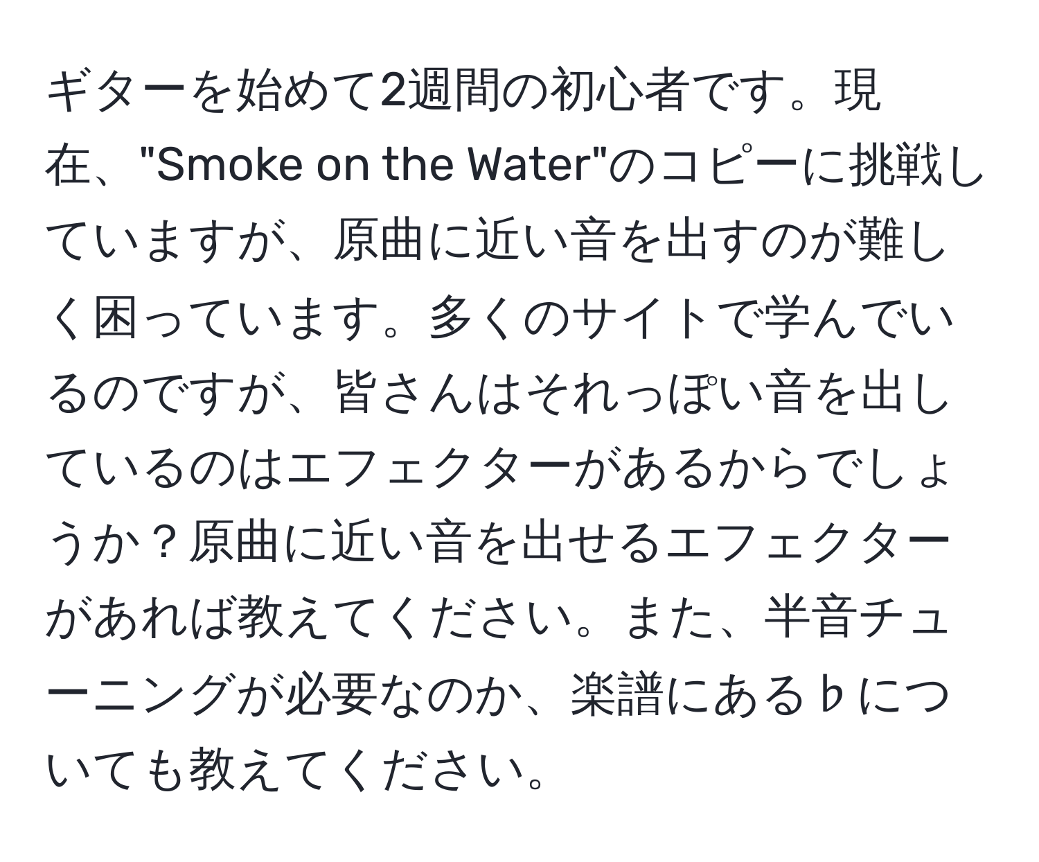 ギターを始めて2週間の初心者です。現在、"Smoke on the Water"のコピーに挑戦していますが、原曲に近い音を出すのが難しく困っています。多くのサイトで学んでいるのですが、皆さんはそれっぽい音を出しているのはエフェクターがあるからでしょうか？原曲に近い音を出せるエフェクターがあれば教えてください。また、半音チューニングが必要なのか、楽譜にある♭についても教えてください。