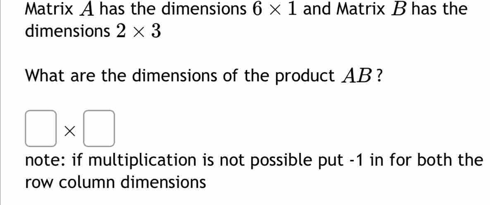 Matrix A has the dimensions 6* 1 and Matrix B has the 
dimensions 2* 3
What are the dimensions of the product AB?
□ * □
note: if multiplication is not possible put -1 in for both the 
row column dimensions