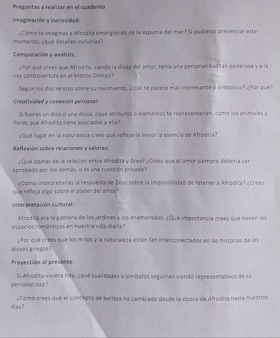 Preguntas a realizar en el cuaderno
Imaginación y curiosidad:
¿Cómo te imaginas a Afrodita emergiendo de la espuma del mar? Si pudieras presenciar este
momento, ¿qué detalles incluirías?
Comparación y análisis:
¿Por qué crees que Afrodita, siendo la diosa del amor, tenía una personalidad tan poderosa y a la
vez controvertida en el Monte Olimpo?
Según los dos relatos sobre su nacimiento, ¿cuál te parece más interesante o simbólico? ¿Por qué?
Creatividad y conexión personal:
Si fueras un dios o una diosa, ¿qué atributos o elementos te representarían, como los animales y
flores que Afrodita tiene asociados a ella?
¿Qué lugar en la naturaleza crees que reflejaría mejor la esencia de Afrodita?
Reflexión sobre relaciones y valores:
¿Qué opinas de la relación entre Afrodita y Ares? ¿Crees que el amor siempre debería sen
aprobado por los demás, o es una cuestión privada?
¿Cómo interpretarías la respuesta de Zeus sobre la imposibilidad de retener a Afrodita? ¿Crees
que refleja algo sobre el poder del amor?
Interpretación cultural:
Afrodita era la patrona de los jardines y los enamorados. ¿Qué importancia crees que tienen los
espacios románticos en nuestra vida diaria?
¿Por qué crees que los mitos y la naturaleza están tan interconectados en las historias de los
dioses griegos?
Proyección al presente:
Si Afrodita viviera hoy, ¿qué cualidades o símbolos seguirían siendo representativos de su
personalidad?
¿Cómo crees que el concepto de belleza ha cambiado desde la época de Afrodita hasta nuestros
días?