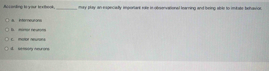 According to your textbook, _may play an especially important role in observational learning and being able to imitate behavior.
a. interneur ons
b. mirror neurons
c. motor neurons
d. sensory neurons