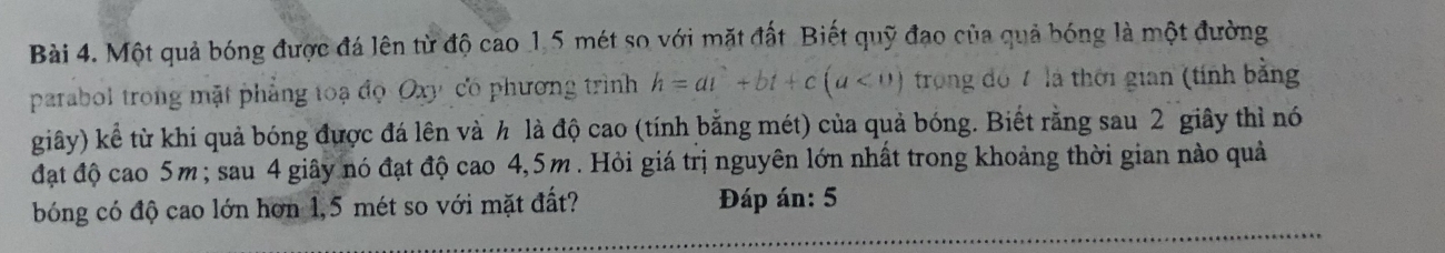 Một quả bóng được đá lên từ độ cao 1,5 mét so với mặt đất Biết quỹ đạo của quả bóng là một đường 
parabol trong mặt phẳng toạ đọ Oxy có phương trình h=at^2+bt+c(a<0) trong đó 7 là thời gian (tính bằng 
giây) kể từ khi quả bóng được đá lên và h là độ cao (tính bằng mét) của quả bóng. Biết rằng sau 2 giây thì nó 
đặt độ cao 5m; sau 4 giây nó đạt độ cao 4,5m. Hỏi giá trị nguyên lớn nhất trong khoảng thời gian nào quả 
bóng có độ cao lớn hơn 1,5 mét so với mặt đất? Đáp án: 5