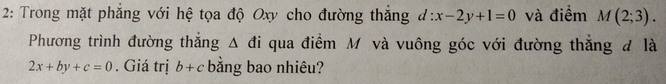 2: Trong mặt phăng với hệ tọa độ Oxy cho đường thắng d:x-2y+1=0 và điểm M(2;3). 
Phương trình đường thắng Δ đi qua điểm M và vuông góc với đường thăng đ là
2x+by+c=0. Giá trị b+c bằng bao nhiêu?