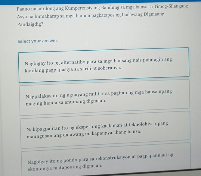 Paano nakatulong ang Kumperensiyang Bandung sa mga bansa sa Timog-Silangang
Asya na humaharap sa mga hamon pagkatapos ng Ikalawang Digmaang
Pandaigdig?
Select your answer.
Nagbigay ito ng alternatibo para sa mga bansang nais patatagin ang
kanilang pagpapasiya sa sarili at soberanya.
Nagpalakas ito ng ugnayang militar sa pagitan ng mga bansa upang
maging handa sa anumang digmaan.
Nakipagpalitan ito ng ekspertong kaalaman at teknolohiya upang
maungusan ang dalawang makapangyarihang bansa.
Nagbigay ito ng pondo para sa rekonstruksiyon at pagpapaunlad ng
ekonomiya matapos ang digmaan.