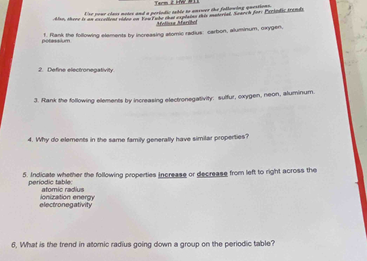 Term 2 HW #11 
Use your class notes and a periodic table to answer the following questions. 
Also, there is an excellent video on YouTube that explains this material. Search for: Periodic trends 
Melissa Maribel 
potassium. 1. Rank the following elements by increasing atomic radius: carbon, aluminum, oxygen, 
2. Define electronegativity. 
3. Rank the following elements by increasing electronegativity: sulfur, oxygen, neon, aluminum. 
4. Why do elements in the same family generally have similar properties? 
5. Indicate whether the following properties increase or decrease from left to right across the 
periodic table: 
atomic radius 
ionization energy 
electronegativity 
6, What is the trend in atomic radius going down a group on the periodic table?