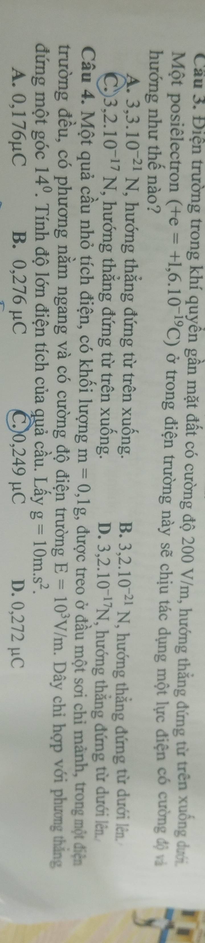 Cầu 3. Điện trường trong khí quyền gần mặt đất có cường độ 200 V/m, hướng thẳng đứng từ trên xuống dưới.
Một posiêlectron (+e=+1,6.10^(-19)C) ở trong điện trường này sẽ chịu tác dụng một lực điện có cường độ và
hướng như thế nào?
A. 3, 3.10^(-21)N , hướng thắng đứng từ trên xuống. B. 3,2.10^(-21)N , hướng thẳng đứng từ dưới lên
C 3,2.10^(-17)N , hướng thắng đứng từ trên xuống. D. 3, 2.10^(-17)N , hướng thẳng đứng từ dưới lên
Câu 4. Một quả cầu nhỏ tích điện, có khối lượng m=0,1g , được treo ở đầu một sơi chỉ mảnh, trong một điện
trường đều, có phương nằm ngang và có cường độ điện trường E=10^3V/m. Dây chỉ hợp với phương thắng
đứng một góc 14^0 2. Tính độ lớn điện tích của quả cầu. Lấy g=10m.s^2.
A. 0,176µC B. 0,276 µC C.) 0,249 μC D. 0,272 µC