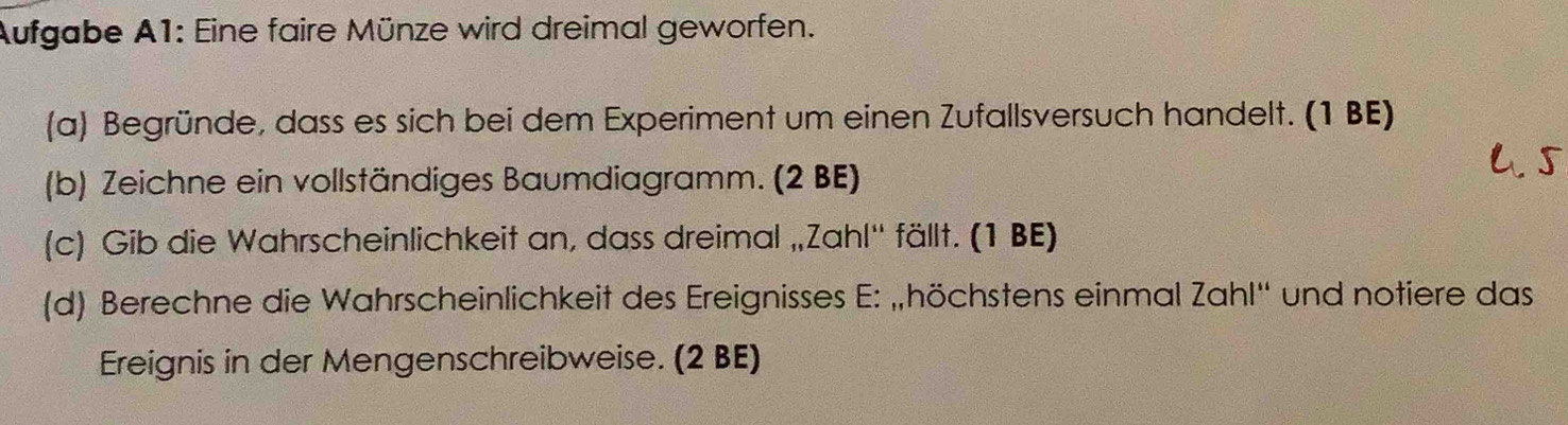 Aufgabe A1: Eine faire Münze wird dreimal geworfen. 
(a) Begründe, dass es sich bei dem Experiment um einen Zufallsversuch handelt. (1 BE) 
(b) Zeichne ein vollständiges Baumdiagramm. (2 BE) 
(c) Gib die Wahrscheinlichkeit an, dass dreimal „Zahl'' fällt. (1 BE) 
(d) Berechne die Wahrscheinlichkeit des Ereignisses E: „höchstens einmal Zahl'' und notiere das 
Ereignis in der Mengenschreibweise. (2 BE)