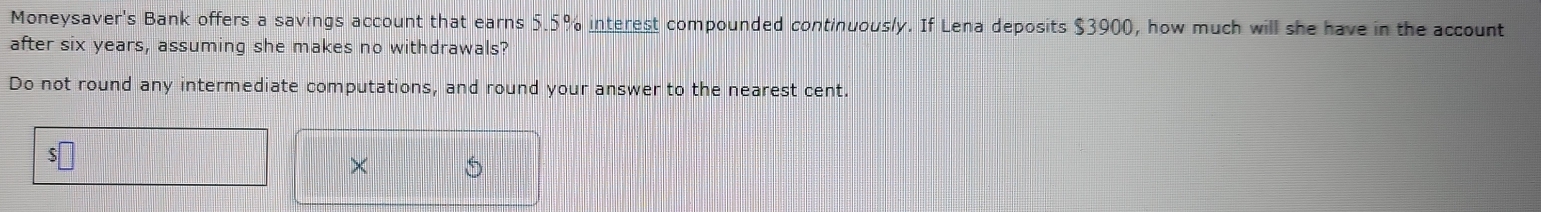 Moneysaver's Bank offers a savings account that earns 5.5% interest compounded continuously. If Lena deposits $3900, how much will she have in the account 
after six years, assuming she makes no withdrawals? 
Do not round any intermediate computations, and round your answer to the nearest cent. 
× S