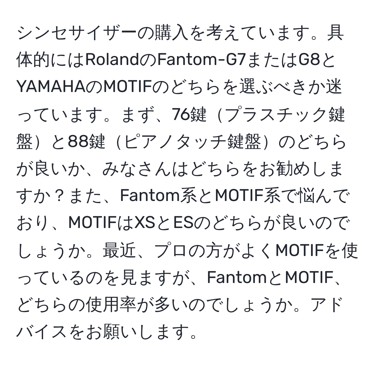 シンセサイザーの購入を考えています。具体的にはRolandのFantom-G7またはG8とYAMAHAのMOTIFのどちらを選ぶべきか迷っています。まず、76鍵プラスチック鍵盤と88鍵ピアノタッチ鍵盤のどちらが良いか、みなさんはどちらをお勧めしますか？また、Fantom系とMOTIF系で悩んでおり、MOTIFはXSとESのどちらが良いのでしょうか。最近、プロの方がよくMOTIFを使っているのを見ますが、FantomとMOTIF、どちらの使用率が多いのでしょうか。アドバイスをお願いします。