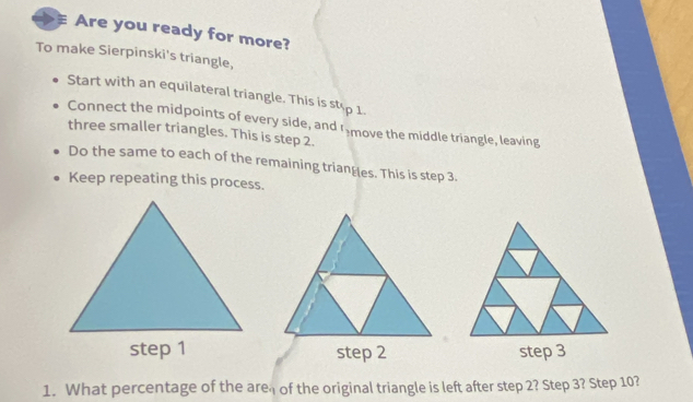 Are you ready for more? 
To make Sierpinski's triangle, 
Start with an equilateral triangle. This is stop 1. 
Connect the midpoints of every side, and I move the middle triangle, leaving 
three smaller triangles. This is step 2. 
Do the same to each of the remaining trianges. This is step 3. 
Keep repeating this process. 

1. What percentage of the are of the original triangle is left after step 2? Step 3? Step 10?