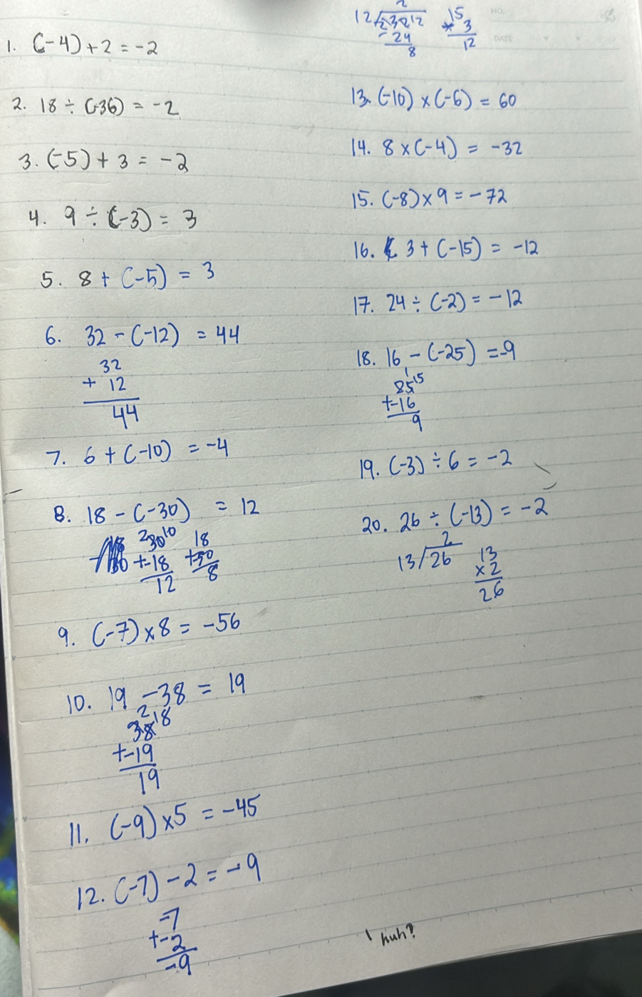 12 beginarrayr sqrt(239212) -24 hline 8endarray  3^53/12 
1. (-4)+2=-2
2. 18/ (-36)=-2
13. (-10)* (-6)=60
3. (-5)+3=-2
14. 8* (-4)=-32
15. (-8)* 9=-72
4. 9/ (-3)=3
16. ∠ 3+(-15)=-12
5. 8+(-5)=3
1. 24/ (-2)=-12
6. 32-(-12)=44
18. 16-(-25)=-9
beginarrayr 32 +12 hline 44endarray
beginarrayr 85^(15) +-16 hline 9endarray
7. 6+(-10)=-4
19. (-3)/ 6=-2
B. 18-(-30)=12 26/ (-13)=-2
beginarrayr 230^(10) +-18 hline 12endarray +beginarrayr 18 +20 hline 8endarray
20.
beginarrayr 2 13encloselongdiv 26endarray beginarrayr 13 * 2 hline 26endarray
9. (-7)* 8=-56
10. 19-38=19
beginarrayr 38 +-19 hline 19endarray
11. (-9)* 5=-45
12. (-7)-2=-9
beginarrayr -7 +-2 hline -9endarray
hah?