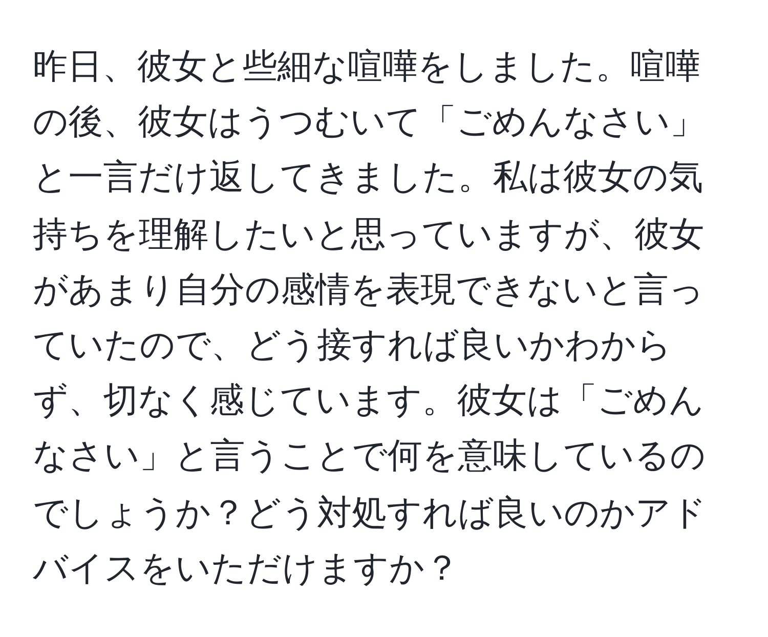 昨日、彼女と些細な喧嘩をしました。喧嘩の後、彼女はうつむいて「ごめんなさい」と一言だけ返してきました。私は彼女の気持ちを理解したいと思っていますが、彼女があまり自分の感情を表現できないと言っていたので、どう接すれば良いかわからず、切なく感じています。彼女は「ごめんなさい」と言うことで何を意味しているのでしょうか？どう対処すれば良いのかアドバイスをいただけますか？