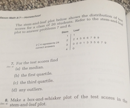 Saxon Math 8/7—Homeschool 
The stem-and-leaf plot below shows the distribution of tes 
scores for a class of 20 students. Refer to the stem-and-lea 
plot to answer problems 7 and 8. 
Stem Leaf
1
2 2 4 5 6 6 7 8 9
correct answers 2 | 4 represents 24 30001335679
7. For the test scores find 
(Inv. 4) 
(a) the median. 
(b) the first quartile. 
(c) the third quartile. 
(d) any outliers. 
8. Make a box-and-whisker plot of the test scores in the 
(Inv. √) stem-and-leaf plot.