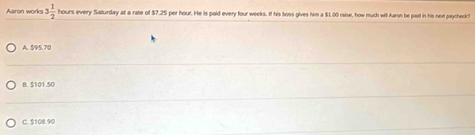 Aaron works 3 1/2  hours every Saturday at a rate of $7.25 per hour. He is paid every four weeks. If his boss gives him a $1.00 raise, how much will Aaron be paid in his next paycheck?
A. $95.70
B. $101.50
C. $108.90