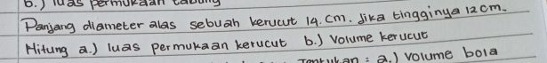 ) ds permurdan tarng 
Panjang diameter als sebuah kerucut 14. Cm. Jika tingginya 12cm. 
Hitung a. ) luas permukaan kerucut b. ) volume kerucut 
tukan: a. ) volume bola