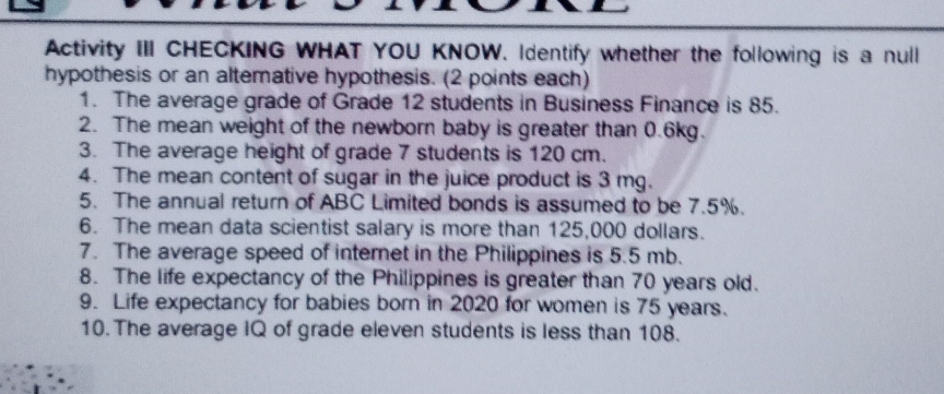 Activity III CHECKING WHAT YOU KNOW. Identify whether the following is a null 
hypothesis or an altemative hypothesis. (2 points each) 
1. The average grade of Grade 12 students in Business Finance is 85. 
2. The mean weight of the newborn baby is greater than 0.6kg. 
3. The average height of grade 7 students is 120 cm. 
4. The mean content of sugar in the juice product is 3 mg. 
5. The annual return of ABC Limited bonds is assumed to be 7.5%. 
6. The mean data scientist salary is more than 125,000 dollars. 
7. The average speed of internet in the Philippines is 5.5 mb. 
8. The life expectancy of the Philippines is greater than 70 years old. 
9. Life expectancy for babies born in 2020 for women is 75 years. 
10. The average IQ of grade eleven students is less than 108.