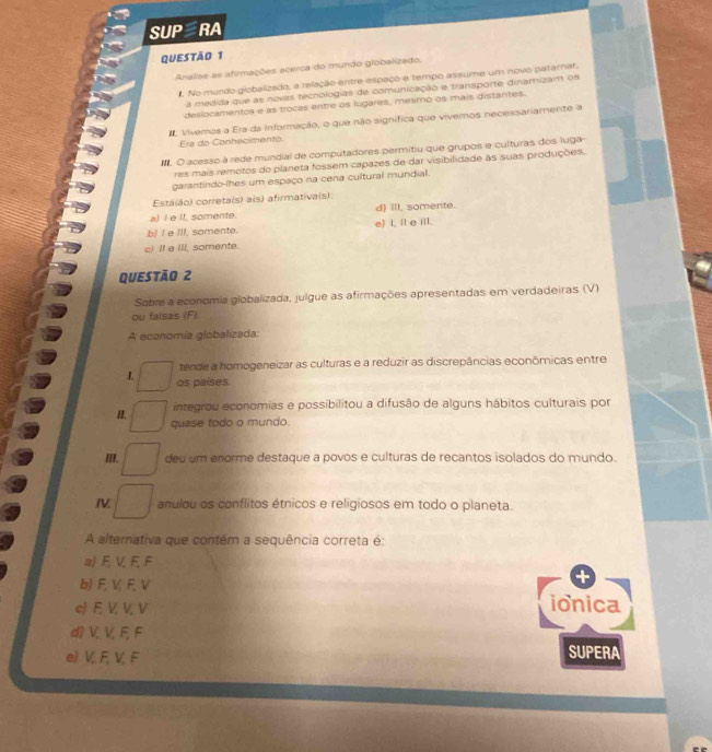 SUP RA
QUESTÃo 1
Analise as afirmações acerca do mundo giobalizado.
. No mundo globalizado, a relação entre espaço e tempo assume um novo patarat.
a medida que as novas tecnologias de comunicação e transporte dinamizam os
desiocamentos e as trocas entre os lugares, mesmo os mais distantes.
#. Vivemos a Era da Informação, o que não signífica que vivemos necessariamente a
Era do Conhecimento.
O acesso à rede mundial de computadores permitiu que grupos e culturas dos luga
res mais remotos do planeta fossem capazes de dar visibilidade às suas produções.
garantindo-lhes um espaço na cena cultural mundial.
Está(ão) correta(s) a(s) afirmativa(s)
a) I e II, somente. d) Ill, somente.
b] I e III, somente. e) I, I e iiI.
c! II e IIl, somente
Questão 2
Sobre a economia globalizada, julgue as afirmações apresentadas em verdadeiras (V)
ou falsas (F).
A economia globalizada:
tende a homogeneizar as culturas e a reduzir as discrepâncias econômicas entre
L os países
integrou economias e possibilitou a difusão de alguns hábitos culturais por
H. quase todo o mundo.
III. deu um enorme destaque a povos e culturas de recantos isolados do mundo.
I anulou os conflitos étnicos e religiosos em todo o planeta.
A alternativa que contém a sequência correta é:
a)F, V, F, F
b) F, V, F,V
cj E, V, V, V ionica
d) V, V, F, F
el V. F, V, F
SUPERA