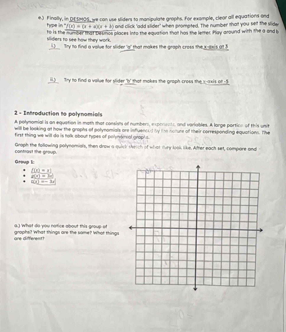) Finally, in DESMOS, we can use sliders to manipulate graphs. For example, clear all equations and 
type in “ f(x)=(x+a)(x+b) and click ‘add slider’ when prompted. The number that you set the slider 
to is the number that Desmos places into the equation that has the letter. Play around with the a and b 
sliders to see how they work. 
i.) Try to find a value for slider ‘ a ’ that makes the graph cross the x-axis at 3
ii.) Try to find a value for slider ‘b’ that makes the graph cross the x-axis at -5
2 - Introduction to polynomials 
A polynomial is an equation in math that consists of numbers, exponents, and variables. A large portion of this unit 
will be looking at how the graphs of polynomials are influenced by the nature of their corresponding equations. The 
first thing we will do is talk about types of polynomial graphs. 
Graph the following polynomials, then draw a quick sketch of what they look like. After each set, compare and 
contrast the group. 
Group 1:
_ f(x)=x
g(x)=3x
t(x)=-3x
a.) What do you notice about this group of 
graphs? What things are the same? What things 
are different?