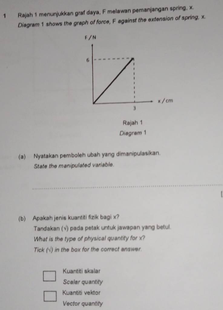 Rajah 1 menunjukkan graf daya, F melawan pemanjangan spring, x.
Diagram 1 shows the graph of force, F against the extension of spring, x.
Rajah 1
Diagram 1
(a) Nyatakan pemboleh ubah yang dimanipulasikan.
State the manipulated variable.
(b) Apakah jenis kuantiti fizik bagi x?
Tandakan (√) pada petak untuk jawapan yang betul.
What is the type of physical quantity for x?
Tick (√) in the box for the correct answer.
Kuantiti skalar
Scalar quantity
Kuantiti vektor
Vector quantity