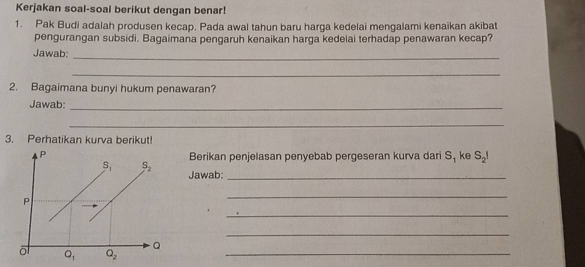 Kerjakan soal-soal berikut dengan benar!
1. Pak Budi adalah produsen kecap. Pada awal tahun baru harga kedelai mengalami kenaikan akibat
pengurangan subsidi. Bagaimana pengaruh kenaikan harga kedelai terhadap penawaran kecap?
Jawab:_
_
2. Bagaimana bunyi hukum penawaran?
Jawab:_
_
3. Perhatikan kurva berikut!
Berikan penjelasan penyebab pergeseran kurva dari S_1 ke S_2!
Jawab:_
_
_
_
_