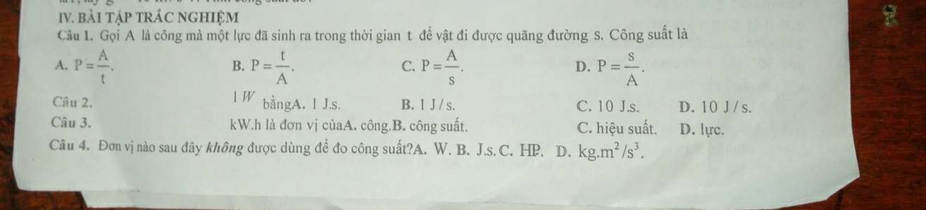 bài tập tRÁC nGHIệM
Câu 1. Gọi A là công mà một lực đã sinh ra trong thời gian t đề vật đi được quãng đường s. Công suất là
A. P= A/t . P= t/A . P= A/s . P= S/A . 
B.
C.
D.
l W bằngA. 1 J.s.
Câu 2. B. 1 J / s. C. 10 J.s. D. 10 J /s.
Câu 3. kW.h là đơn vị củaA. công.B. công suất. C. hiệu suất. D. lực.
Câu 4. Đơn vị nào sau đây không được dùng đề đo công suất?A. W. B. J.s. C. HP. D. kg.m^2/s^3.