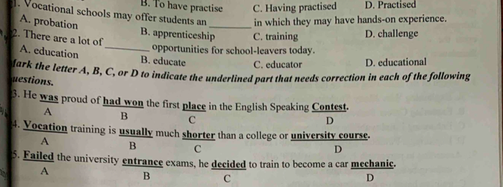 B. To have practise C. Having practised D. Practised
. Vocational schools may offer students an _in which they may have hands-on experience.
A. probation B. apprenticeship C. training
2. There are a lot of
D. challenge
opportunities for school-leavers today.
A. education _B. educate
C. educator D. educational
fark the letter A, B, C, or D to indicate the underlined part that needs correction in each of the following
uestions.
3. He was proud of had won the first place in the English Speaking Contest.
A
B
C
D
4. Vocation training is usually much shorter than a college or university course.
A
B
C
D
5. Failed the university entrance exams, he decided to train to become a car mechanic.
A
B
C
D