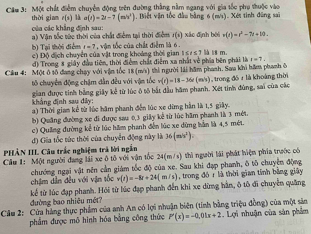 Một chất điểm chuyển động trên đường thẳng nằm ngang với gia tốc phụ thuộc vào
thời gian t(s) là a(t)=2t-7(m/s^2). Biết vận tốc đầu bằng 6 (m/s). Xét tính đúng sai
của các khẳng định sau:
a) Vận tốc tức thời của chất điểm tại thời điểm t(s) xác định bởi v(t)=t^2-7t+10.
b) Tại thời điểm t=7 , vận tốc của chất điểm là 6.
c) Độ dịch chuyển của vật trong khoảng thời gian 1≤ t≤ 7 là 18 m.
d) Trong 8 giây đầu tiên, thời điểm chất điểm xa nhất về phía bên phải là t=7.
Câu 4: Một ô tô đang chạy với vận tốc 18 (m/s) thì người lái hãm phanh. Sau khi hãm phanh ô
tô chuyển động chậm dần đều với vận tốc v(t)=18-36t(m/s) , trong đó 7 là khoảng thời
gian được tính bằng giây kể từ lúc ô tô bắt đầu hãm phanh. Xét tính đúng, sai của các
khẳng định sau đây:
a) Thời gian kể từ lúc hãm phanh đến lúc xe dừng hẳn là 1,5 giây.
b) Quãng đường xe đi được sau 0,3 giây kể từ lúc hãm phanh là 3 mét.
c) Quãng đường kể từ lúc hãm phanh đến lúc xe dừng hẳn là 4,5 mét.
d) Gia tốc tức thời của chuyển động này là 36(m/s^2).
PHÀN III. Câu trắc nghiệm trả lời ngắn
Câu 1: Một người đang lái xe ô tô với vận tốc 24(m/s) thì người lái phát hiện phía trước có
chướng ngại vật nên cần giảm tốc độ của xe. Sau khi đạp phanh, ô tô chuyển động
chậm dần đều với vận tốc v(t)=-8t+24(m/s) , trong đó 7 là thời gian tính bằng giây
kế từ lúc đạp phanh. Hỏi từ lúc đạp phanh đến khi xe dừng hằn, ô tô di chuyền quãng
đường bao nhiêu mét?
Câu 2: Cửa hàng thực phẩm của anh An có lợi nhuận biên (tính bằng triệu đồng) của một sản
phẩm được mô hình hóa bằng công thức P'(x)=-0,01x+2. Lợi nhuận của sản phẩm