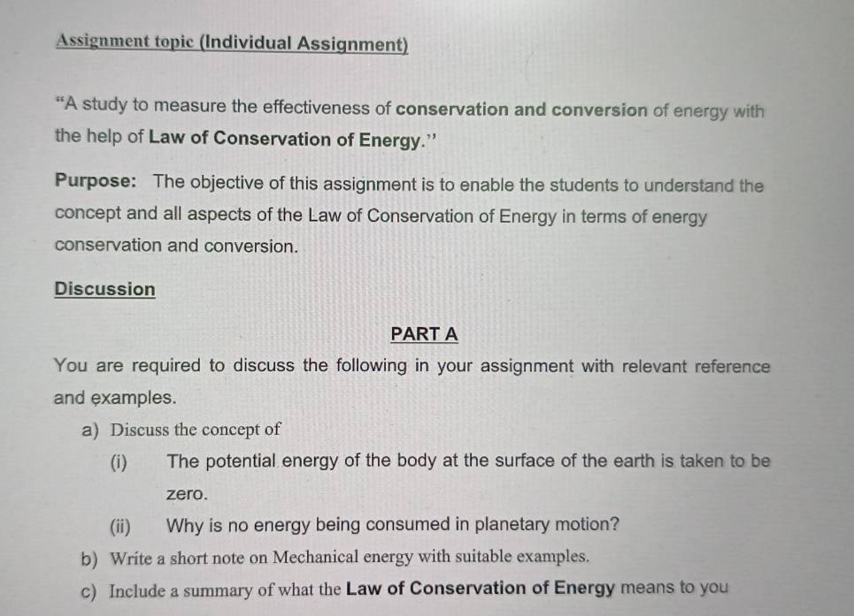 Assignment topic (Individual Assignment) 
“A study to measure the effectiveness of conservation and conversion of energy with 
the help of Law of Conservation of Energy.' 
Purpose: The objective of this assignment is to enable the students to understand the 
concept and all aspects of the Law of Conservation of Energy in terms of energy 
conservation and conversion. 
Discussion 
PART A 
You are required to discuss the following in your assignment with relevant reference 
and examples. 
a) Discuss the concept of 
(i) The potential energy of the body at the surface of the earth is taken to be 
zero. 
(ii) Why is no energy being consumed in planetary motion? 
b) Write a short note on Mechanical energy with suitable examples. 
c) Include a summary of what the Law of Conservation of Energy means to you